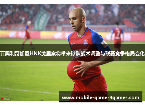 菲奥利奇加盟HNK戈里察将带来球队战术调整与联赛竞争格局变化