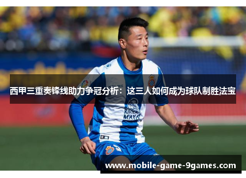 西甲三重奏锋线助力争冠分析：这三人如何成为球队制胜法宝