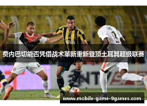 费内巴切能否凭借战术革新重新登顶土耳其超级联赛