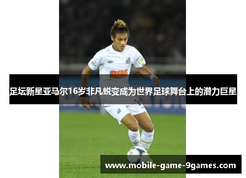 足坛新星亚马尔16岁非凡蜕变成为世界足球舞台上的潜力巨星