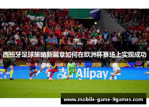 西班牙足球策略新篇章如何在欧洲杯赛场上实现成功
