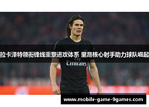 拉卡泽特领衔锋线重塑进攻体系 里昂核心射手助力球队崛起 拉卡泽特领衔锋线重塑进攻体系 里昂核心射手助力球队崛起