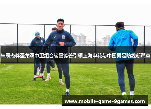 朱辰杰蒋圣龙双中卫组合崭露锋芒引领上海申花与中国男足防线新篇章 朱辰杰蒋圣龙双中卫组合崭露锋芒引领上海申花与中国男足防线新篇章