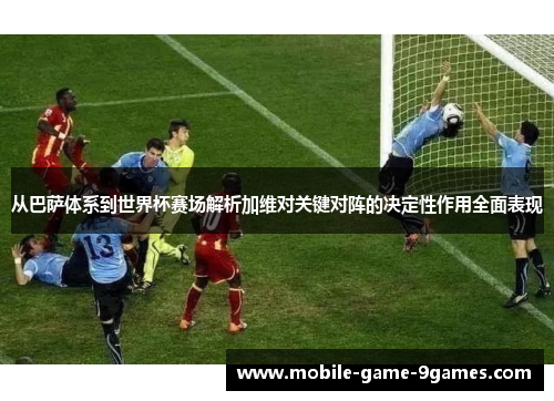 从巴萨体系到世界杯赛场解析加维对关键对阵的决定性作用全面表现